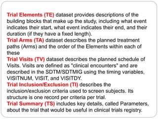 Trial Elements (TE) dataset provides descriptions of the
building blocks that make up the study, including what event
indicates their start, what event indicates their end, and their
duration (if they have a fixed length).
Trial Arms (TA) dataset describes the planned treatment
paths (Arms) and the order of the Elements within each of
these
Trial Visits (TV) dataset describes the planned schedule of
Visits. Visits are defined as "clinical encounters" and are
described in the SDTM/SDTMIG using the timing variables,
VISITNUM, VISIT, and VISITDY.
Trial Inclusion/Exclusion (TI) describes the
inclusion/exclusion criteria used to screen subjects. Its
structure is one record per criteria per trial.
Trial Summary (TS) includes key details, called Parameters,
about the trial that would be useful in clinical trials registry.
 