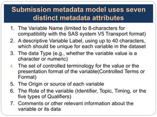 1. The Variable Name (limited to 8-characters for
compatibility with the SAS system V5 Transport format)
2. A descriptive Variable Label, using up to 40 characters,
which should be unique for each variable in the dataset
3. The data Type (e.g., whether the variable value is a
character or numeric)
4. The set of controlled terminology for the value or the
presentation format of the variable(Controlled Terms or
Format)
5. The Origin or source of each variable
6. The Role of the variable (Identifier, Topic, Timing, or the
five types of Qualifiers)
7. Comments or other relevant information about the
variable or its data 26
Submission metadata model uses seven
distinct metadata attributes
 