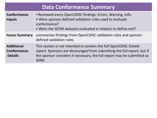 Data Conformance Summary
Conformance
Inputs
• Reviewed every OpenCDISC findings: Errors, Warning, Info.
• Were sponsor-defined validation rules used to evaluate
conformance?
• Were the SDTM datasets evaluated in relation to define.xml?
Issues Summary summarizes findings from OpenCDISC validation rules and sponsor-
defined validation rules.
Additional
Conformance
Details
This section is not intended to contain the full OpenCDISC Details
report. Sponsors are discouraged from submitting the full report, but if
the sponsor considers it necessary, the full report may be submitted as
SDRG
 