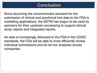 Since becoming the recommended standard for the
submission of clinical and preclinical trial data to the FDA in
marketing applications, the SDTM has begun to be used by
sponsors for their upstream processing to support clinical
study reports and integrated reports.
As data is increasingly delivered to the FDA in the CDISC
standards, the FDA will be able to more efficiently review
individual submissions and do ad hoc analyses across
companies.
Conclusion
 