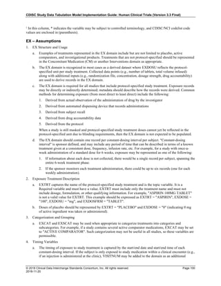 CDISC Study Data Tabulation Model Implementation Guide: Human Clinical Trials (Version 3.3 Final)
© 2018 Clinical Data Interchange Standards Consortium, Inc. All rights reserved Page 100
2018-11-20
¹ In this column, * indicates the variable may be subject to controlled terminology, and CDISC/NCI codelist code
values are enclosed in (parenthesis).
EX – Assumptions
1. EX Structure and Usage
a. Examples of treatments represented in the EX domain include but are not limited to placebo, active
comparators, and investigational products. Treatments that are not protocol-specified should be represented
in the Concomitant Medication (CM) or another Interventions domain as appropriate.
b. The EX domain is recognized in most cases as a derived dataset where EXDOSU reflects the protocol-
specified unit per study treatment. Collected data points (e.g., number of tablets, total volume infused)
along with additional inputs (e.g., randomization file, concentration, dosage strength, drug accountability)
are used to derive records in the EX domain.
c. The EX domain is required for all studies that include protocol-specified study treatment. Exposure records
may be directly or indirectly determined; metadata should describe how the records were derived. Common
methods for determining exposure (from most direct to least direct) include the following:
1. Derived from actual observation of the administration of drug by the investigator
2. Derived from automated dispensing device that records administrations
3. Derived from subject recall
4. Derived from drug accountability data
5. Derived from the protocol
When a study is still masked and protocol-specified study treatment doses cannot yet be reflected in the
protocol-specified unit due to blinding requirements, then the EX domain is not expected to be populated.
d. The EX domain should contain one record per constant-dosing interval per subject. "Constant-dosing
interval" is sponsor defined, and may include any period of time that can be described in terms of a known
treatment given at a consistent dose, frequency, infusion rate, etc. For example, for a study with once-a-
week administration of a standard dose for 6 weeks, exposure may be represented as one of the following:
1. If information about each dose is not collected, there would be a single record per subject, spanning the
entire 6-week treatment phase.
2. If the sponsor monitors each treatment administration, there could be up to six records (one for each
weekly administration).
2. Exposure Treatment Description
a. EXTRT captures the name of the protocol-specified study treatment and is the topic variable. It is a
Required variable and must have a value. EXTRT must include only the treatment name and must not
include dosage, formulation, or other qualifying information. For example, "ASPIRIN 100MG TABLET"
is not a valid value for EXTRT. This example should be expressed as EXTRT = "ASPIRIN", EXDOSE =
"100", EXDOSU = "mg", and EXDOSFRM = "TABLET".
b. Doses of placebo should be represented by EXTRT = "PLACEBO" and EXDOSE = "0" (indicating 0 mg
of active ingredient was taken or administered).
3. Categorization and Grouping
a. EXCAT and EXSCAT may be used when appropriate to categorize treatments into categories and
subcategories. For example, if a study contains several active comparator medications, EXCAT may be set
to "ACTIVE COMPARATOR". Such categorization may not be useful in all studies, so these variables are
permissible.
4. Timing Variables
a. The timing of exposure to study treatment is captured by the start/end date and start/end time of each
constant-dosing interval. If the subject is only exposed to study medication within a clinical encounter (e.g.,
if an injection is administered at the clinic), VISITNUM may be added to the domain as an additional
 