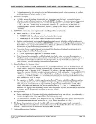 CDISC Study Data Tabulation Model Implementation Guide: Human Clinical Trials (Version 3.3 Final)
© 2018 Clinical Data Interchange Standards Consortium, Inc. All rights reserved Page 104
2018-11-20
b. Collected exposure log data points descriptive of administrations typically reflect amounts at the product-
level (e.g., number of tablets, number of mL).
2. Treatment Description
a. ECTRT is sponsor defined and should reflect how the protocol-specified study treatment is known or
referred to in data collection. In an open-label study, ECTRT should store the treatment name. In a masked
study, if treatment is collected and known as Tablet A to the subject or administrator, then ECTRT =
"TABLET A". If in a masked study the treatment is not known by a synonym and the data are to be
exchanged between sponsors, partners and/or regulatory agency(s), then assign ECTRT the value of
"MASKED".
3. ECMOOD is permissible; when implemented, it must be populated for all records.
a. Values of ECMOOD, to date include:
1. "SCHEDULED" (for collected subject-level intended dose records)
2. "PERFORMED" (for collected subject-level actual dose records)
b. Qualifier variables should be populated with equal granularity across Scheduled and Performed records
when known. For example, if ECDOSU and ECDOSFRQ are known at scheduling and administration, then
the variables would be populated on both records. If ECLOC is determined at the time of administration,
then it would be populated on the performed record only.
c. Appropriate Timing variable(s) should be populated. Note: Details on Scheduled records may describe
timing at a higher level than Performed records.
d. ECOCCUR is generally not applicable for Scheduled records.
e. An activity may be rescheduled or modified multiple times before being performed. Representation of
Scheduled records is dependent on the collected, available data. If each rescheduled or modified activity is
collected, then multiple Scheduled records may be represented. If only the final Scheduled activity is
collected, then it would be the only scheduled record represented.
4. Doses Not Taken, Not Given, or Missed
a. The record qualifier --OCCUR, with value of "N", is available in domains based on the Interventions and
Events General Observation Classes as the standard way to represent whether an intervention or event did
not happen. In the EC domain, ECOCCUR value of "N" indicates a dose was not taken, not given, or
missed. For example, if 0 tablets are taken within a timeframe or 0 mL is infused at a visit, then ECOCCUR
= "N" is the standard representation of the collected doses not taken, not given, or missed. Dose amount
variables (e.g., ECDOSE, ECDOSTXT) must not be set to zero (0) as an alternative method for indicating
doses not taken, not given, or missed.
b. The population of Qualifier variables (e.g., Grouping, Record, Variable) and additional Timing variables
(e.g., date of collection, visit, time point) for records representing information collected about doses not
taken, not given, or missed should be populated with equal granularity as administered records, when
known and/or applicable. Qualifiers that indicate dose amount (e.g., ECDOSE, ECDOSTXT) may be
populated with positive (non-zero) values in cases where the sponsor feels it is necessary and/or appropriate
to represent specific dose amounts not taken, not given, or missed.
5. Timing Variables
a. Timing variables in the EC domain should reflect administrations by the intervals they were collected (e.g.,
constant-dosing intervals, visits, targeted dates like first dose, last dose).
b. For administrations considered given at a point in time (e.g., oral tablet, pre-filled syringe injection), where
only an administration date/time is collected, ECSTDTC should be copied to ECENDTC.
6. The degree of summarization of records from EC to EX is sponsor defined to support study purpose and
analysis. When the relationship between EC and EX records can be described in RELREC, then it should be
defined. EX derivations must be described in the Define-XML document.
7. Additional Interventions Qualifiers
 
