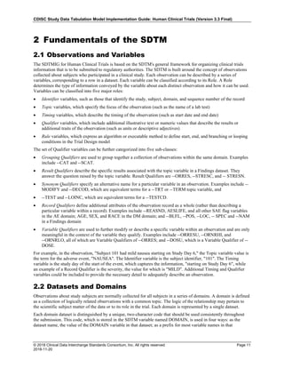 CDISC Study Data Tabulation Model Implementation Guide: Human Clinical Trials (Version 3.3 Final)
© 2018 Clinical Data Interchange Standards Consortium, Inc. All rights reserved Page 11
2018-11-20
2 Fundamentals of the SDTM
2.1 Observations and Variables
The SDTMIG for Human Clinical Trials is based on the SDTM's general framework for organizing clinical trials
information that is to be submitted to regulatory authorities. The SDTM is built around the concept of observations
collected about subjects who participated in a clinical study. Each observation can be described by a series of
variables, corresponding to a row in a dataset. Each variable can be classified according to its Role. A Role
determines the type of information conveyed by the variable about each distinct observation and how it can be used.
Variables can be classified into five major roles:
• Identifier variables, such as those that identify the study, subject, domain, and sequence number of the record
• Topic variables, which specify the focus of the observation (such as the name of a lab test)
• Timing variables, which describe the timing of the observation (such as start date and end date)
• Qualifier variables, which include additional illustrative text or numeric values that describe the results or
additional traits of the observation (such as units or descriptive adjectives)
• Rule variables, which express an algorithm or executable method to define start, end, and branching or looping
conditions in the Trial Design model
The set of Qualifier variables can be further categorized into five sub-classes:
• Grouping Qualifiers are used to group together a collection of observations within the same domain. Examples
include --CAT and --SCAT.
• Result Qualifiers describe the specific results associated with the topic variable in a Findings dataset. They
answer the question raised by the topic variable. Result Qualifiers are --ORRES, --STRESC, and -- STRESN.
• Synonym Qualifiers specify an alternative name for a particular variable in an observation. Examples include --
MODIFY and --DECOD, which are equivalent terms for a --TRT or --TERM topic variable, and
• --TEST and --LOINC, which are equivalent terms for a --TESTCD.
• Record Qualifiers define additional attributes of the observation record as a whole (rather than describing a
particular variable within a record). Examples include --REASND, AESLIFE, and all other SAE flag variables
in the AE domain; AGE, SEX, and RACE in the DM domain; and --BLFL, --POS, --LOC, -- SPEC and --NAM
in a Findings domain
• Variable Qualifiers are used to further modify or describe a specific variable within an observation and are only
meaningful in the context of the variable they qualify. Examples include --ORRESU, --ORNRHI, and
--ORNRLO, all of which are Variable Qualifiers of --ORRES; and --DOSU, which is a Variable Qualifier of --
DOSE.
For example, in the observation, "Subject 101 had mild nausea starting on Study Day 6," the Topic variable value is
the term for the adverse event, "NAUSEA". The Identifier variable is the subject identifier, "101". The Timing
variable is the study day of the start of the event, which captures the information, "starting on Study Day 6", while
an example of a Record Qualifier is the severity, the value for which is "MILD". Additional Timing and Qualifier
variables could be included to provide the necessary detail to adequately describe an observation.
2.2 Datasets and Domains
Observations about study subjects are normally collected for all subjects in a series of domains. A domain is defined
as a collection of logically related observations with a common topic. The logic of the relationship may pertain to
the scientific subject matter of the data or to its role in the trial. Each domain is represented by a single dataset.
Each domain dataset is distinguished by a unique, two-character code that should be used consistently throughout
the submission. This code, which is stored in the SDTM variable named DOMAIN, is used in four ways: as the
dataset name, the value of the DOMAIN variable in that dataset; as a prefix for most variable names in that
 