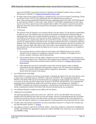 CDISC Study Data Tabulation Model Implementation Guide: Human Clinical Trials (Version 3.3 Final)
© 2018 Clinical Data Interchange Standards Consortium, Inc. All rights reserved Page 137
2018-11-20
name code AESOSP as described in Section 8.4, Relating Non-Standard Variables Values to a Parent
Domain and in Appendix C2, Supplemental Qualifiers Name Codes.
d. In studies using toxicity grade according to a standard toxicity scale such as Common Terminology Criteria
for Adverse Events v3.0 (CTCAE), published by the NCI (National Cancer Institute) at
https://ctep.cancer.gov/protocoldevelopment/electronic_applications/docs/ctcaev3.pdf, AETOXGR should
be used instead of AESEV. In most cases, either AESEV or AETOXGR is populated but not both. There
may be cases when a sponsor may need to populate both variables. The sponsor is expected to provide the
dictionary name and version used to map the terms utilizing the external codelist element in the Define-
XML document.
e. AE Structure
The structure of the AE domain is one record per adverse event per subject. It is the sponsor's responsibility
to define an event. This definition may vary based on the sponsor's requirements for characterizing and
reporting product safety and is usually described in the protocol. For example, the sponsor may submit one
record that covers an adverse event from start to finish. Alternatively, if there is a need to evaluate AEs at a
more granular level, a sponsor may submit a new record when severity, causality, or seriousness changes or
worsens. By submitting these individual records, the sponsor indicates that each is considered to represent a
different event. The submission dataset structure may differ from the structure at the time of collection. For
example, a sponsor might collect data at each visit in order to meet operational needs, but submit records
that summarize the event and contain the highest level of severity, causality, seriousness, etc. Examples of
dataset structure:
1. One record per adverse event per subject for each unique event. Multiple adverse event records
reported by the investigator are submitted as summary records "collapsed" to the highest level of
severity, causality, seriousness, and the final outcome.
2. One record per adverse event per subject. Changes over time in severity, causality, or seriousness are
submitted as separate events. Alternatively, these changes may be submitted in a separate dataset based
on the Findings About Events and Interventions model (see Section 6.4, Findings About Events or
Interventions).
3. Other approaches may also be reasonable as long as they meet the sponsor's safety evaluation
requirements and each submitted record represents a unique event. The domain-level metadata (see
Section 3.2, Using the CDISC Domain Models in Regulatory Submissions — Dataset Metadata)
should clarify the structure of the dataset.
7. Use of EPOCH and TAETORD
When EPOCH is included in the Adverse Event domain, it should be the Epoch of the start of the adverse event.
In other words, it should be based on AESTDTC, rather than AEENDTC. The computational method for
EPOCH in the Define-XML document should describe any assumptions made to handle cases where an adverse
event starts on the same day that a subject starts an Epoch, if AESTDTC and SESTDTC are not captured with
enough precision to determine the epoch of the onset of the adverse event unambiguously. Similarly, if
TAETORD is included in the Adverse Events domain, it should be the value for the start of the adverse event,
and the computational method in the Define-XML document should describe any assumptions.
8. Any additional Identifier variables may be added to the AE domain.
9. Additional Events Qualifiers
The following Qualifiers would not be used in AE: --OCCUR, --STAT, and--REASND. They are the only
Qualifiers from the SDTM Events Class not in the AE domain. They are not permitted because the AE domain
contains only records for adverse events that actually occurred. See Assumption 4b above for information on
how to deal with negative responses or missing responses to probing questions for pre-specified adverse events.
10. Variable order in the domain should follow the rules as described in Section 4.1.4, Order of the Variables and
the order described in Section 1.1, Purpose.
11. The addition of AELLT, AELLTCD, AEPTCD, AEHLT, AEHLTCD, AEHLGT, AEHLGTCD, AEBDSYCD,
AESOC, and AESOCCD is applicable to submissions coded in MedDRA only. Data items are not expected for
non-MedDRA coding.
 
