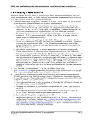 CDISC Study Data Tabulation Model Implementation Guide: Human Clinical Trials (Version 3.3 Final)
© 2018 Clinical Data Interchange Standards Consortium, Inc. All rights reserved Page 14
2018-11-20
2.6 Creating a New Domain
This section describes the overall process for creating a custom domain, which must be based on one of the three
SDTM general observation classes. The number of domains submitted should be based on the specific requirements
of the study. Follow the process below to create a custom domain:
1. Confirm that none of the existing published domains will fit the need. A custom domain may only be created if
the data are different in nature and do not fit into an existing published domain.
• Establish a domain of a common topic (i.e., where the nature of the data is the same), rather than by a
specific method of collection (e.g., electrocardiogram, EG). Group and separate data within the domain
using --CAT, --SCAT, --METHOD, --SPEC, --LOC, etc. as appropriate. Examples of different topics are:
microbiology, tumor measurements, pathology/histology, vital signs, and physical exam results.
• Do not create separate domains based on time; rather, represent both prior and current observations in a
domain (e.g., CM for all non-study medications). Note that AE and MH are an exception to this best
practice because of regulatory reporting needs.
• How collected data are used (e.g., to support analyses and/or efficacy endpoints) must not result in the
creation of a custom domain. For example, if blood pressure measurements are endpoints in a hypertension
study, they must still be represented in the VS (Vital Signs) domain, as opposed to a custom "efficacy"
domain. Similarly, if liver function test results are of special interest, they must still be represented in the
LB (Laboratory Tests) domain.
• Data that were collected on separate CRF modules or pages may fit into an existing domain (such as
separate questionnaires into the QS domain, or prior and concomitant medications in the CM domain).
• If it is necessary to represent relationships between data that are hierarchical in nature (e.g., a parent record
must be observed before child records), then establish a domain pair (e.g., MB/MS, PC/PP). Note, domain
pairs have been modeled for microbiology data (MB/MS domains) and PK data (PC/PP domains) to enable
dataset-level relationships to be described using RELREC. The domain pair uses DOMAIN as an Identifier
to group parent records (e.g., MB) from child records (e.g., MS) and enables a dataset-level relationship to
be described in RELREC. Without using DOMAIN to facilitate description of the data relationships,
RELREC, as currently defined, could not be used without introducing a variable that would group data like
DOMAIN.
2. Check the SDTM Draft Domains area of CDISC wiki SDTM Draft Domains Home
(https://wiki.cdisc.org/x/s4Iv) for proposed domains developed since the last published version of the SDTMIG.
These proposed domains may be used as custom domains in a submission.
3. Look for an existing, relevant domain model to serve as a prototype. If no existing model seems appropriate,
choose the general observation class (Interventions, Events, or Findings) that best fits the data by considering
the topic of the observation The general approach for selecting variables for a custom domain is as follows (also
see Figure 2.6, Creating a New Domain, below).
a. Select and include the required identifier variables (e.g., STUDYID, DOMAIN, USUBJID, --SEQ) and any
permissible Identifier variables from the SDTM.
b. Include the topic variable from the identified general observation class (e.g., --TESTCD for Findings) in
the SDTM.
c. Select and include the relevant qualifier variables from the identified general observation class in the
SDTM. Variables belonging to other general observation classes must not be added.
d. Select and include the applicable timing variables in the SDTM.
e. Determine the domain code, one that is not a domain code in the CDISC Controlled Terminology codelist
"SDTM Domain Abbreviations" available at http://www.cancer.gov/research/resources/terminology/cdisc.
If it desired to have this domain code as part of CDISC controlled terminology, then submit a request to
https://ncitermform.nci.nih.gov/ncitermform/?version=cdisc. The sponsor-selected, two-character domain
code should be used consistently throughout the submission.
 
