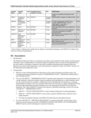 CDISC Study Data Tabulation Model Implementation Guide: Human Clinical Trials (Version 3.3 Final)
© 2018 Clinical Data Interchange Standards Consortium, Inc. All rights reserved Page 145
2018-11-20
Variable
Name
Variable
Label
Type Controlled Terms,
Codelist or Format1
Role CDISC Notes Core
subject to controlled terminology for other
events.
DSCAT Category for
Disposition
Event
Char (DSCAT) Grouping
Qualifier
Used to define a category of related records. Exp
DSSCAT Subcategory
for Disposition
Event
Char * Grouping
Qualifier
A further categorization of DSCAT (e.g.,
"STUDY PARTICIPATION", "STUDY
TREATMENT" when DSCAT =
"DISPOSITION EVENT").
Perm
EPOCH Epoch Char (EPOCH) Timing Epoch associated with the start date/time of
the event.
Perm
DSDTC Date/Time of
Collection
Char ISO 8601 Timing Collection date and time of the disposition
observation represented in ISO 8601
character format.
Perm
DSSTDTC Start
Date/Time of
Disposition
Event
Char ISO 8601 Timing Start date/time of the disposition event in ISO
8601 character format.
Exp
DSDY Study Day of
Collection
Num Timing Start date/time of the disposition event in ISO
8601 character format.
Exp
DSSTDY Study Day of
Start of
Disposition
Event
Num Timing Study day of start of event relative to the
sponsor-defined RFSTDTC.
Perm
¹ In this column, * indicates the variable may be subject to controlled terminology, and CDISC/NCI codelist code
values are enclosed in (parenthesis).
DS – Assumptions
1. DS Definition
The Disposition dataset provides an accounting for all subjects who entered the study and may include protocol
milestones, such as randomization, as well as the subject's completion status or reason for discontinuation for
the entire study or each phase or segment of the study, including screening and post-treatment follow-up.
Sponsors may choose which disposition events and milestones to submit for a study. See ICH E3: Section 10.1
for information about disposition events.
2. Categorization
a. DSCAT is used to distinguish between disposition events, protocol milestones and other events. The
controlled terminology for DSCAT consists of "DISPOSITION EVENT", "PROTOCOL MILESTONE",
and "OTHER EVENT".
b. An event with DSCAT = "DISPOSITION EVENT" describes either disposition of study participation or of
a study treatment. It describes whether a subject completed study participation or a study treatment, and if
not, the reason they did not complete it. Dispositions may be described for each Epoch (e.g., screening,
initial treatment, washout, cross-over treatment, follow-up) or for the study as a whole. If disposition events
for both study participation and study treatment(s) are to be represented, then DSSCAT provides this
distinction. The value of DSSCAT is based on the sponsor's controlled terminology, however for records
with DSCAT = "DISPOSITION EVENT",
1. DSSCAT = "STUDY PARTICIPATION" is used to represent disposition of study participation.
2. DSSCAT = "STUDY TREATMENT" can be used as a generic identifier when a study has only a
single treatment.
3. If a study has multiple treatments, then DSSCAT should name the individual treatment.
c. An event with DSCAT = "PROTOCOL MILESTONE" is a protocol-specified, "point-in-time" event.
Common protocol milestones include "INFORMED CONSENT OBTAINED" and "RANDOMIZED."
DSSCAT may be used for subcategories of protocol milestones.
 