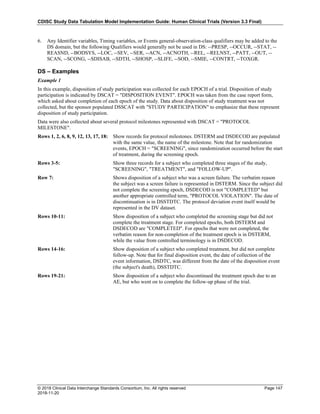 CDISC Study Data Tabulation Model Implementation Guide: Human Clinical Trials (Version 3.3 Final)
© 2018 Clinical Data Interchange Standards Consortium, Inc. All rights reserved Page 147
2018-11-20
6. Any Identifier variables, Timing variables, or Events general-observation-class qualifiers may be added to the
DS domain, but the following Qualifiers would generally not be used in DS: --PRESP, --OCCUR, --STAT, --
REASND, --BODSYS, --LOC, --SEV, --SER, --ACN, --ACNOTH, --REL, --RELNST, --PATT, --OUT, --
SCAN, --SCONG, --SDISAB, --SDTH, --SHOSP, --SLIFE, --SOD, --SMIE, --CONTRT, --TOXGR.
DS – Examples
Example 1
In this example, disposition of study participation was collected for each EPOCH of a trial. Disposition of study
participation is indicated by DSCAT = "DISPOSITION EVENT". EPOCH was taken from the case report form,
which asked about completion of each epoch of the study. Data about disposition of study treatment was not
collected, but the sponsor populated DSSCAT with "STUDY PARTICIPATION" to emphasize that these represent
disposition of study participation.
Data were also collected about several protocol milestones represented with DSCAT = "PROTOCOL
MILESTONE".
Rows 1, 2, 6, 8, 9, 12, 13, 17, 18: Show records for protocol milestones. DSTERM and DSDECOD are populated
with the same value, the name of the milestone. Note that for randomization
events, EPOCH = "SCREENING", since randomization occurred before the start
of treatment, during the screening epoch.
Rows 3-5: Show three records for a subject who completed three stages of the study,
"SCREENING", "TREATMENT", and "FOLLOW-UP".
Row 7: Shows disposition of a subject who was a screen failure. The verbatim reason
the subject was a screen failure is represented in DSTERM. Since the subject did
not complete the screening epoch, DSDECOD is not "COMPLETED" but
another appropriate controlled term, "PROTOCOL VIOLATION". The date of
discontinuation is in DSSTDTC. The protocol deviation event itself would be
represented in the DV dataset.
Rows 10-11: Show disposition of a subject who completed the screening stage but did not
complete the treatment stage. For completed epochs, both DSTERM and
DSDECOD are "COMPLETED". For epochs that were not completed, the
verbatim reason for non-completion of the treatment epoch is in DSTERM,
while the value from controlled terminology is in DSDECOD.
Rows 14-16: Show disposition of a subject who completed treatment, but did not complete
follow-up. Note that for final disposition event, the date of collection of the
event information, DSDTC, was different from the date of the disposition event
(the subject's death), DSSTDTC.
Rows 19-21: Show disposition of a subject who discontinued the treatment epoch due to an
AE, but who went on to complete the follow-up phase of the trial.
 