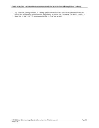 CDISC Study Data Tabulation Model Implementation Guide: Human Clinical Trials (Version 3.3 Final)
© 2018 Clinical Data Interchange Standards Consortium, Inc. All rights reserved Page 184
2018-11-20
11. Any Identifiers, Timing variables, or Findings general observation class qualifiers may be added to the EG
domain, but the following qualifiers would not generally be used in EG: --MODIFY, --BODSYS, --SPEC, --
SPCCND, --FAST, --SEV. It is recommended that --LOINC not be used.
 