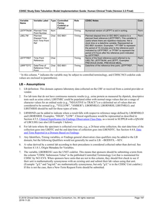 CDISC Study Data Tabulation Model Implementation Guide: Human Clinical Trials (Version 3.3 Final)
© 2018 Clinical Data Interchange Standards Consortium, Inc. All rights reserved Page 197
2018-11-20
Variable
Name
Variable Label Type Controlled
Terms,
Codelist or
Format1
Role CDISC Notes Core
LBTPTNUM Planned Time
Point Number
Num Timing Numerical version of LBTPT to aid in sorting. Perm
LBELTM Planned
Elapsed Time
from Time Point
Ref
Char ISO 8601 Timing Planned elapsed time (in ISO 8601) relative to a
planned fixed reference (LBTPTREF). This variable is
useful where there are repetitive measures. Not a
clock time or a date/time variable. Represented as
ISO 8601 duration. Examples: "-PT15M" to represent
the period of 15 minutes prior to the reference point
indicated by LBTPTREF, or "PT8H" to represent the
period of 8 hours after the reference point indicated
by LBTPTREF.
Perm
LBTPTREF Time Point
Reference
Char Timing Name of the fixed reference point referred to by
LBELTM, LBTPTNUM, and LBTPT. Examples:
PREVIOUS DOSE, PREVIOUS MEAL.
Perm
LBRFTDTC Date/Time of
Reference Time
Point
Char ISO 8601 Timing Date/time of the reference time point, LBTPTREF. Perm
¹ In this column, * indicates the variable may be subject to controlled terminology, and CDISC/NCI codelist code
values are enclosed in (parenthesis).
LB – Assumptions
1. LB definition: This domain captures laboratory data collected on the CRF or received from a central provider or
vendor.
2. For lab tests that do not have continuous numeric results (e.g., urine protein as measured by dipstick, descriptive
tests such as urine color), LBSTNRC could be populated either with normal range values that are a range of
character values for an ordinal scale (e.g., "NEGATIVE to TRACE") or a delimited set of values that are
considered to be normal (e.g., "YELLOW", "AMBER"). LBORNRLO, LBORNRHI, LBSTNRLO, and
LBSTNRHI should be null for these types of tests.
3. LBNRIND can be added to indicate where a result falls with respect to reference range defined by LBORNRLO
and LBORNRHI. Examples: "HIGH", "LOW". Clinical significance would be represented as described in
Section 4.5.5, Clinical Significance for Findings Observation Class Data, as a record in SUPPLB with a QNAM
of LBCLSIG (see also LB Example 1 below).
4. For lab tests where the specimen is collected over time, e.g., a 24-hour urine collection, the start date/time of the
collection goes into LBDTC and the end date/time of collection goes into LBENDTC. See Section 4.4.8, Date
and Time Reported in a Domain Based on Findings.
5. Any Identifiers, Timing variables, or Findings general observation class qualifiers may be added to the LB
domain, but the following Qualifiers would not generally be used in LB: --BODSYS, --SEV.
6. A value derived by a central lab according to their procedures is considered collected rather than derived. See
Section 4.1.8.1, Origin Metadata for Variables.
7. The variable, LBORRESU uses the UNIT codelist. This means that sponsors should be submitting a term from
the column "CDISC Submission Value" in the published Controlled Terminology List that is maintained for
CDISC by NCI EVS. When sponsors have units that are not in this column, they should first check to see if
their unit is mathematically synonymous with an existing unit and submit their lab values using that unit.
(Example: "g/L" and "mg/mL" are mathematically synonymous, but only "g/L" is in the CDISC Unit codelist.)
If this is not the case, then a New-Term Request Form should be submitted.
 