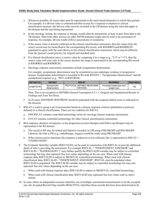 CDISC Study Data Tabulation Model Implementation Guide: Human Clinical Trials (Version 3.3 Final)
© 2018 Clinical Data Interchange Standards Consortium, Inc. All rights reserved Page 304
2018-11-20
a. Whenever possible, all source data must be represented in the topic-based domain(s) to which they pertain.
For example, if a lab test value is collected and then scored for a response evaluation or clinical
classification measure, the lab test value must be recorded in the LB domain using the rules that apply to
the domain and the tests being represented.
b. In the oncology setting, the response to therapy would often be determined, at least in part, from data in the
TR domain. Data from other sources (in other SDTM domains) might also be used in an assessment of
response, for example, lab test results (LB) or assessments of symptoms.
c. If the source value is directly collected on the clinical classification instrument, then the values from the
source record may be transcribed to the corresponding RS record, with RSORRES and RSORRESU
populated to agree with the units shown on the clinical classification instrument, which may be different
from the sponsor's usual practice for original and standard units.
d. If a clinical classification uses a a source value by comparing it to a range (e.g., "2-5" or ">3"), then the
source value will exist only in the source domain; the range is represented in the corresponding RS record
in RSORRES and RSORRESU.
e. Oncology response assessments sometimes include symptomatic deterioration.
For example, symptomatic deterioration may be considered as non-radiologic evidence of progressive
disease. Symptomatic deterioration is recorded in RS with RSTEST = "Symptomatic Deterioration" and the
standardized response (e.g., "PD") in RSSTRESC.
RSTESTCD RSTEST RSCAT RSORRES RSSTRESC
SYMPTDTR
Symptomatic
Deterioration
PROTOCOL DEFINED RESPONSE
CRITERIA
Increased weakness and
weight loss
PD
Note: This is an exception to SDTMIG General Assumption 4.5.1.1, Original and Standardized Results of
Findings and Tests Not Done.
f. In all cases, RSSTRESC/RSSTRESN should be populated with the assigned ordinal score as indicated on
the measure.
7. RSCAT is used to group a set of assessments based on a disease response criterion (published or protocol
defined) or a clinical classification. There are two codelists for RSCAT.
a. ONCRSCAT contains controlled terminology terms for oncology disease response assessments.
b. CCCAT contains controlled terminology for other clinical classifications instruments.
8. Best response, duration of response, or the progression to prior therapies and follow-up therapies may be
represented in the RS domain.
a. The record in RS may be related and linked to record(s) in CM using CMLNKGRP and RSLNKGRP.
Likewise, the link to PR (e.g., radiotherapy, surgery) would be made using PRLNKGRP.
b. If the criteria used to determine the response is unknown or not collected, this is represented as RSCAT =
"UNSPECIFIED".
9. The Evaluator Identifier variable (RSEVALID) can be used in conjunction with RSEVAL to provide additional
detail of who is providing the assessment. For example RSEVAL = "INDEPENDENT ASSESSOR" and
RSEVALID = "RADIOLOGIST 1" may further qualify the RSEVALID variable may be subject to controlled
terminology but may also represent free text values depending on the use case. When used with disease
response data, RSEVALID is subject to MEDEVAL controlled terminology. When used with clinical
classification data, RSEVALID = "INDEPENDENT ASSESSOR". RSEVAL must be populated when
RSEVALID is populated. The RSEVALID variable may be subject to controlled terminology but may also
represent free text values depending on the use case.
a. When used with disease response data, RSEVALID is subject to MEDEVAL controlled terminology.
b. When used with clinical classification data, RSEVALID may represent free text values such as rater's
initials.
10. In cases where an independent assessor identifies one of multiple assessments/measurements to be the accepted
one, the Accepted Record Flag variable (RSACPTFL) identifies those records that have been determined to be
 