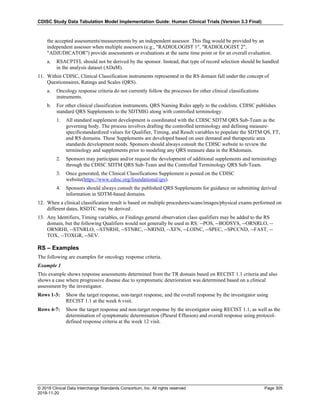 CDISC Study Data Tabulation Model Implementation Guide: Human Clinical Trials (Version 3.3 Final)
© 2018 Clinical Data Interchange Standards Consortium, Inc. All rights reserved Page 305
2018-11-20
the accepted assessments/measurements by an independent assessor. This flag would be provided by an
independent assessor when multiple assessors (e.g., "RADIOLOGIST 1", "RADIOLOGIST 2",
"ADJUDICATOR") provide assessments or evaluations at the same time point or for an overall evaluation.
a. RSACPTFL should not be derived by the sponsor. Instead, that type of record selection should be handled
in the analysis dataset (ADaM).
11. Within CDISC, Clinical Classification instruments represented in the RS domain fall under the concept of
Questionnaires, Ratings and Scales (QRS).
a. Oncology response criteria do not currently follow the processes for other clinical classifications
instruments.
b. For other clinical classification instruments, QRS Naming Rules apply to the codelists. CDISC publishes
standard QRS Supplements to the SDTMIG along with controlled terminology.
1. All standard supplement development is coordinated with the CDISC SDTM QRS Sub-Team as the
governing body. The process involves drafting the controlled terminology and defining measure-
specificstandardized values for Qualifier, Timing, and Result variables to populate the SDTM QS, FT,
and RS domains. These Supplements are developed based on user demand and therapeutic area
standards development needs. Sponsors should always consult the CDISC website to review the
terminology and supplements prior to modeling any QRS measure data in the RSdomain.
2. Sponsors may participate and/or request the development of additional supplements and terminology
through the CDISC SDTM QRS Sub-Team and the Controlled Terminology QRS Sub-Team.
3. Once generated, the Clinical Classifications Supplement is posted on the CDISC
website(https://www.cdisc.org/foundational/qrs).
4. Sponsors should always consult the published QRS Supplements for guidance on submitting derived
information in SDTM-based domains.
12. When a clinical classification result is based on multiple procedures/scans/images/physical exams performed on
different dates, RSDTC may be derived .
13. Any Identifiers, Timing variables, or Findings general observation class qualifiers may be added to the RS
domain, but the following Qualifiers would not generally be used in RS: --POS, --BODSYS, --ORNRLO, --
ORNRHI, --STNRLO, --STNRHI, --STNRC, --NRIND, --XFN, --LOINC, --SPEC, --SPCCND, --FAST, --
TOX, --TOXGR, --SEV.
RS – Examples
The following are examples for oncology response criteria.
Example 1
This example shows response assessments determined from the TR domain based on RECIST 1.1 criteria and also
shows a case where progressive disease due to symptomatic deterioration was determined based on a clinical
assessment by the investigator.
Rows 1-3: Show the target response, non-target response, and the overall response by the investigator using
RECIST 1.1 at the week 6 visit.
Rows 4-7: Show the target response and non-target response by the investigator using RECIST 1.1, as well as the
determination of symptomatic determination (Pleural Effusion) and overall response using protocol-
defined response criteria at the week 12 visit.
 