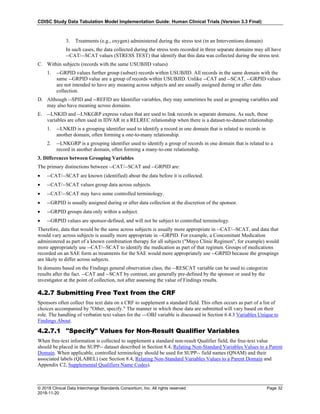 CDISC Study Data Tabulation Model Implementation Guide: Human Clinical Trials (Version 3.3 Final)
© 2018 Clinical Data Interchange Standards Consortium, Inc. All rights reserved Page 32
2018-11-20
3. Treatments (e.g., oxygen) administered during the stress test (in an Interventions domain)
In such cases, the data collected during the stress tests recorded in three separate domains may all have
--CAT/--SCAT values (STRESS TEST) that identify that this data was collected during the stress test.
C. Within subjects (records with the same USUBJID values)
1. --GRPID values further group (subset) records within USUBJID. All records in the same domain with the
same --GRPID value are a group of records within USUBJID. Unlike --CAT and --SCAT, --GRPID values
are not intended to have any meaning across subjects and are usually assigned during or after data
collection.
D. Although --SPID and --REFID are Identifier variables, they may sometimes be used as grouping variables and
may also have meaning across domains.
E. --LNKID and --LNKGRP express values that are used to link records in separate domains. As such, these
variables are often used in IDVAR in a RELREC relationship when there is a dataset-to-dataset relationship.
1. --LNKID is a grouping identifier used to identify a record in one domain that is related to records in
another domain, often forming a one-to-many relationship.
2. --LNKGRP is a grouping identifier used to identify a group of records in one domain that is related to a
record in another domain, often forming a many-to-one relationship.
3. Differences between Grouping Variables
The primary distinctions between --CAT/--SCAT and --GRPID are:
• --CAT/--SCAT are known (identified) about the data before it is collected.
• --CAT/--SCAT values group data across subjects.
• --CAT/--SCAT may have some controlled terminology.
• --GRPID is usually assigned during or after data collection at the discretion of the sponsor.
• --GRPID groups data only within a subject.
• --GRPID values are sponsor-defined, and will not be subject to controlled terminology.
Therefore, data that would be the same across subjects is usually more appropriate in --CAT/--SCAT, and data that
would vary across subjects is usually more appropriate in --GRPID. For example, a Concomitant Medication
administered as part of a known combination therapy for all subjects ("Mayo Clinic Regimen", for example) would
more appropriately use --CAT/--SCAT to identify the medication as part of that regimen. Groups of medications
recorded on an SAE form as treatments for the SAE would more appropriately use --GRPID because the groupings
are likely to differ across subjects.
In domains based on the Findings general observation class, the --RESCAT variable can be used to categorize
results after the fact. --CAT and --SCAT by contrast, are generally pre-defined by the sponsor or used by the
investigator at the point of collection, not after assessing the value of Findings results.
4.2.7 Submitting Free Text from the CRF
Sponsors often collect free text data on a CRF to supplement a standard field. This often occurs as part of a list of
choices accompanied by "Other, specify." The manner in which these data are submitted will vary based on their
role. The handling of verbatim text values for the ---OBJ variable is discussed in Section 6.4.3 Variables Unique to
Findings About.
4.2.7.1 "Specify" Values for Non-Result Qualifier Variables
When free-text information is collected to supplement a standard non-result Qualifier field, the free-text value
should be placed in the SUPP-- dataset described in Section 8.4, Relating Non-Standard Variables Values to a Parent
Domain. When applicable, controlled terminology should be used for SUPP-- field names (QNAM) and their
associated labels (QLABEL) (see Section 8.4, Relating Non-Standard Variables Values to a Parent Domain and
Appendix C2, Supplemental Qualifiers Name Codes).
 