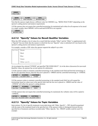 CDISC Study Data Tabulation Model Implementation Guide: Human Clinical Trials (Version 3.3 Final)
© 2018 Clinical Data Interchange Standards Consortium, Inc. All rights reserved Page 34
2018-11-20
CMINDC
FRACTURE
QNAM QLABEL QVAL
CMINDOTH Other Indication BROKEN ARM
Note that the sponsor might choose a different value for CMINDC (e.g., "BONE FRACTURE") depending on the
sponsor's coding practice and analysis requirements.
3) If the sponsor does not require that controlled terminology be maintained and wishes for all responses to be stored
in a single variable, then CMINDC will be used and SUPPCM is not required.
CMINDC
BROKEN ARM
4.2.7.2 "Specify" Values for Result Qualifier Variables
When the CRF includes a list of values for a result field that includes "Other" and the "Other" is supplemented with
a "Specify" free text field, then the manner in which the free text "Specify" value is submitted will vary based on the
sponsor's coding practice and analysis requirements.
For example, consider a CRF where the sponsor requests the subject's eye color:
An investigator has selected "OTHER" and specified "BLUEISH GRAY". As in the above discussion for non-result
Qualifier values, the sponsor has several options for submission:
1) If the sponsor wishes to maintain controlled terminology in the standard result field and limit the terminology to
the five pre-specified choices, then the free text is placed in --ORRES and the controlled terminology in --STRESC.
SCTEST SCORRES SCSTRESC
Eye Color BLUEISH GRAY OTHER
2) If the sponsor wishes to maintain controlled terminology in the standard result field, but will expand the
terminology based on values seen in the specify field, then the free text is placed in --ORRES and the value of
--STRESC will reflect the sponsor's coding decision.
SCTEST SCORRES SCSTRESC
Eye Color BLUEISH GRAY GRAY
3) If the sponsor does not require that controlled terminology be maintained, the verbatim value will be copied to
--STRESC.
SCTEST SCORRES SCSTRESC
Eye Color BLUEISH GRAY BLUEISH GRAY
4.2.7.3 "Specify" Values for Topic Variables
Interventions: If a list of specific treatments is provided along with "Other, Specify", --TRT should be populated
with the name of the treatment found in the specified text. If the sponsor wishes to distinguish between the pre-
specified list of treatments and those recorded under "Other, Specify," the --PRESP variable could be used. For
example:
 