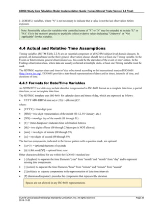 CDISC Study Data Tabulation Model Implementation Guide: Human Clinical Trials (Version 3.3 Final)
© 2018 Clinical Data Interchange Standards Consortium, Inc. All rights reserved Page 39
2018-11-20
(--LOBXFL) variables, where "N" is not necessary to indicate that a value is not the last observation before
exposure.
4.4 Actual and Relative Time Assumptions
Timing variables (SDTM Table 2.2.5) are an essential component of all SDTM subject-level domain datasets. In
general, all domains based on the three general observation classes should have at least one Timing variable. In the
Events or Interventions general observation class, this could be the start date of the event or intervention. In the
Findings observation class, where data are usually collected at multiple visits, at least one Timing variable must be
used.
The SDTMIG requires dates and times of day to be stored according to the international standard ISO 8601
(http://www.iso.org). ISO 8601 provides a text-based representation of dates and/or times, intervals of time, and
durations of time.
4.4.1 Formats for Date/Time Variables
An SDTM DTC variable may include data that is represented in ISO 8601 format as a complete date/time, a partial
date/time, or an incomplete date/time.
The SDTMIG template uses ISO 8601 for calendar dates and times of day, which are expressed as follows:
• YYYY-MM-DDThh:mm:ss(.n+)?(((+|-)hh:mm)|Z)?
where:
• [YYYY] = four-digit year
• [MM] = two-digit representation of the month (01-12, 01=January, etc.)
• [DD] = two-digit day of the month (01 through 31)
• [T] = (time designator) indicates time information follows
• [hh] = two digits of hour (00 through 23) (am/pm is NOT allowed)
• [mm] = two digits of minute (00 through 59)
• [ss] = two digits of second (00 through 59)
The last two components, indicated in the format pattern with a question mark, are optional:
• [(.n+)?] = optional fractions of seconds
• [(((+|-)hh:mm)|Z)?] = optional time zone
Other characters defined for use within the ISO 8601 standard are:
• [-] (hyphen): to separate the time Elements "year" from "month" and "month" from "day" and to represent
missing date components.
• [:] (colon): to separate the time Elements "hour" from "minute" and "minute" from "second"
• [/] (solidus): to separate components in the representation of date/time intervals
• [P] (duration designator): precedes the components that represent the duration
Note: Permissible values for variables with controlled terms of "Y" or "N" may be extended to include "U" or
"NA" if it is the sponsor's practice to explicitly collect or derive values indicating "Unknown" or "Not
Applicable" for that variable.
Spaces are not allowed in any ISO 8601 representations
 
