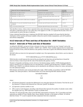CDISC Study Data Tabulation Model Implementation Guide: Human Clinical Trials (Version 3.3 Final)
© 2018 Clinical Data Interchange Standards Consortium, Inc. All rights reserved Page 41
2018-11-20
Date and Time as Originally Recorded Level of Uncertainty ISO 8601
Dat/Time
1 December 15, 2003 13:15:17 Date/time to the nearest second 2003-12-15T13:15:17
2 December 15, 2003 ??:15 Unknown hour with known minutes 2003-12-15T-:15
3 December 15, 2003 13:??:17 Unknown minutes with known date, hours, and
seconds
2003-12-15T13:-:17
4 The 15th of some month in 2003, time not collected Unknown month and time with known year and
day
2003---15
5 December 15, but can't remember the year, time not
collected
Unknown year with known month and day --12-15
6 7:15 of some unknown date Unknown date with known hour and minute -----T07:15
Note that Row 6 above, where a time is reported with no date information, represents a very unusual situation. Since
most data is collected as part of a visit, when only a time appears on a CRF, it is expected that the date of the visit
would usually be used as the date of collection.
Using a character-based data type to implement the ISO 8601 date/time standard will ensure that the date/time
information will be machine and human readable without the need for further manipulation, and will be platform
and software independent.
4.4.3 Intervals of Time and Use of Duration for --DUR Variables
4.4.3.1 Intervals of Time and Use of Duration
As defined by ISO 8601, an interval of time is the part of a time axis, limited by two time "instants" such as the
times represented in SDTM by the variables --STDTC and --ENDTC. These variables represent the two instants that
bound an interval of time, while the duration is the quantity of time that is equal to the difference between these time
points.
ISO 8601 allows an interval to be represented in multiple ways. One representation, shown below, uses two dates in
the format:
YYYY-MM-DDThh:mm:ss/YYYY-MM-DDThh:mm:ss
While the above would represent the interval (by providing the start date/time and end date/time to bound the
interval of time), it does not provide the value of the duration (the quantity of time).
Duration is frequently used during a review; however, the duration timing variable (--DUR) should generally be
used in a domain if it was collected in lieu of a start date/time (--STDTC) and end date/time (--ENDTC). If both --
STDTC and --ENDTC are collected, durations can be calculated by the difference in these two values, and need not
be in the submission dataset.
Both duration and duration units can be provided in the single --DUR variable, in accordance with the ISO 8601
standard. The values provided in --DUR should follow one of the following ISO 8601 duration formats:
PnYnMnDTnHnMnS
- or -
PnW
where:
• [P] (duration designator): precedes the alphanumeric text string that represents the duration. Note that the use of
the character P is based on the historical use of the term "period" for duration.
• [n] represents a positive number or zero
• [W] is used as week designator, preceding a data Element that represents the number of calendar weeks within
the calendar year (e.g., P6W represents 6 weeks of calendar time).
The letter "P" must precede other values in the ISO 8601 representation of duration. The "n" preceding each letter
represents the number of Years, Months, Days, Hours, Minutes, Seconds, or the number of Weeks. As with the
date/time format, "T" is used to separate the date components from time components.
 