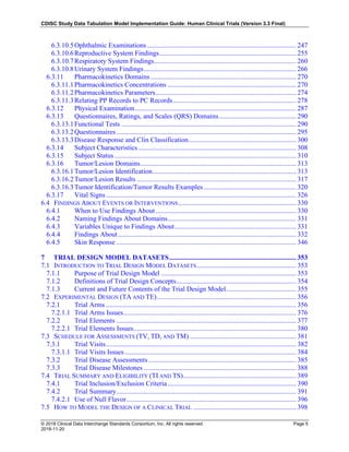 CDISC Study Data Tabulation Model Implementation Guide: Human Clinical Trials (Version 3.3 Final)
© 2018 Clinical Data Interchange Standards Consortium, Inc. All rights reserved Page 5
2018-11-20
6.3.10.5Ophthalmic Examinations ....................................................................................... 247
6.3.10.6Reproductive System Findings................................................................................ 255
6.3.10.7Respiratory System Findings................................................................................... 260
6.3.10.8Urinary System Findings......................................................................................... 266
6.3.11 Pharmacokinetics Domains ..................................................................................... 270
6.3.11.1Pharmacokinetics Concentrations ........................................................................... 270
6.3.11.2Pharmacokinetics Parameters.................................................................................. 274
6.3.11.3Relating PP Records to PC Records........................................................................ 278
6.3.12 Physical Examination.............................................................................................. 287
6.3.13 Questionnaires, Ratings, and Scales (QRS) Domains............................................. 290
6.3.13.1Functional Tests ...................................................................................................... 290
6.3.13.2Questionnaires......................................................................................................... 295
6.3.13.3Disease Response and Clin Classification............................................................... 300
6.3.14 Subject Characteristics ............................................................................................ 308
6.3.15 Subject Status .......................................................................................................... 310
6.3.16 Tumor/Lesion Domains........................................................................................... 313
6.3.16.1Tumor/Lesion Identification.................................................................................... 313
6.3.16.2Tumor/Lesion Results ............................................................................................. 317
6.3.16.3Tumor Identification/Tumor Results Examples...................................................... 320
6.3.17 Vital Signs............................................................................................................... 326
6.4 FINDINGS ABOUT EVENTS OR INTERVENTIONS..................................................................... 330
6.4.1 When to Use Findings About .................................................................................. 330
6.4.2 Naming Findings About Domains........................................................................... 331
6.4.3 Variables Unique to Findings About....................................................................... 331
6.4.4 Findings About........................................................................................................ 332
6.4.5 Skin Response ......................................................................................................... 346
7 TRIAL DESIGN MODEL DATASETS.......................................................................... 353
7.1 INTRODUCTION TO TRIAL DESIGN MODEL DATASETS.......................................................... 353
7.1.1 Purpose of Trial Design Model ............................................................................... 353
7.1.2 Definitions of Trial Design Concepts...................................................................... 354
7.1.3 Current and Future Contents of the Trial Design Model......................................... 355
7.2 EXPERIMENTAL DESIGN (TA AND TE)................................................................................. 356
7.2.1 Trial Arms ............................................................................................................... 356
7.2.1.1 Trial Arms Issues..................................................................................................... 376
7.2.2 Trial Elements ......................................................................................................... 377
7.2.2.1 Trial Elements Issues............................................................................................... 380
7.3 SCHEDULE FOR ASSESSMENTS (TV, TD, AND TM) .............................................................. 381
7.3.1 Trial Visits............................................................................................................... 382
7.3.1.1 Trial Visits Issues .................................................................................................... 384
7.3.2 Trial Disease Assessments ...................................................................................... 385
7.3.3 Trial Disease Milestones ......................................................................................... 388
7.4 TRIAL SUMMARY AND ELIGIBILITY (TI AND TS).................................................................. 389
7.4.1 Trial Inclusion/Exclusion Criteria........................................................................... 390
7.4.2 Trial Summary......................................................................................................... 391
7.4.2.1 Use of Null Flavor................................................................................................... 396
7.5 HOW TO MODEL THE DESIGN OF A CLINICAL TRIAL ............................................................ 398
 