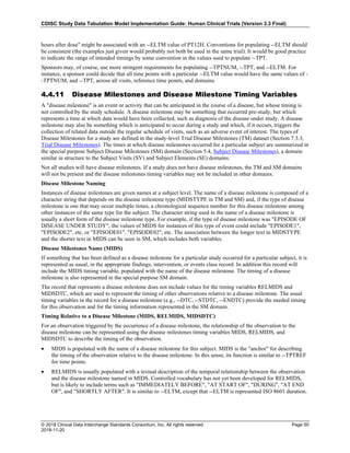 CDISC Study Data Tabulation Model Implementation Guide: Human Clinical Trials (Version 3.3 Final)
© 2018 Clinical Data Interchange Standards Consortium, Inc. All rights reserved Page 50
2018-11-20
hours after dose" might be associated with an --ELTM value of PT12H. Conventions for populating --ELTM should
be consistent (the examples just given would probably not both be used in the same trial). It would be good practice
to indicate the range of intended timings by some convention in the values used to populate --TPT.
Sponsors may, of course, use more stringent requirements for populating --TPTNUM, --TPT, and --ELTM. For
instance, a sponsor could decide that all time points with a particular --ELTM value would have the same values of -
-TPTNUM, and --TPT, across all visits, reference time points, and domains.
4.4.11 Disease Milestones and Disease Milestone Timing Variables
A "disease milestone" is an event or activity that can be anticipated in the course of a disease, but whose timing is
not controlled by the study schedule. A disease milestone may be something that occurred pre-study, but which
represents a time at which data would have been collected, such as diagnosis of the disease under study. A disease
milestone may also be something which is anticipated to occur during a study and which, if it occurs, triggers the
collection of related data outside the regular schedule of visits, such as an adverse event of interest. The types of
Disease Milestones for a study are defined in the study-level Trial Disease Milestones (TM) dataset (Section 7.3.3,
Trial Disease Milestones). The times at which disease milestones occurred for a particular subject are summarized in
the special purpose Subject Disease Milestones (SM) domain (Section 5.4, Subject Disease Milestones), a domain
similar in structure to the Subject Visits (SV) and Subject Elements (SE) domains.
Not all studies will have disease milestones. If a study does not have disease milestones, the TM and SM domains
will not be present and the disease milestones timing variables may not be included in other domains.
Disease Milestone Naming
Instances of disease milestones are given names at a subject level. The name of a disease milestone is composed of a
character string that depends on the disease milestone type (MIDSTYPE in TM and SM) and, if the type of disease
milestone is one that may occur multiple times, a chronological sequence number for this disease milestone among
other instances of the same type for the subject. The character string used in the name of a disease milestone is
usually a short form of the disease milestone type. For example, if the type of disease milestone was "EPISODE OF
DISEASE UNDER STUDY", the values of MIDS for instances of this type of event could include "EPISODE1",
"EPISODE2", etc, or "EPISODE01", "EPISODE02", etc. The association between the longer text in MIDSTYPE
and the shorter text in MIDS can be seen in SM, which includes both variables.
Disease Milestones Name (MIDS)
If something that has been defined as a disease milestone for a particular study occurred for a particular subject, it is
represented as usual, in the appropriate findings, intervention, or events class record. In addition this record will
include the MIDS timing variable, populated with the name of the disease milestone. The timing of a disease
milestone is also represented in the special purpose SM domain.
The record that represents a disease milestone does not include values for the timing variables RELMIDS and
MIDSDTC, which are used to represent the timing of other observations relative to a disease milestone. The usual
timing variables in the record for a disease milestone (e.g., --DTC, --STDTC, --ENDTC) provide the needed timing
for this observation and for the timing information represented in the SM domain.
Timing Relative to a Disease Milestone (MIDS, RELMIDS, MIDSDTC)
For an observation triggered by the occurrence of a disease milestone, the relationship of the observation to the
disease milestone can be represented using the disease milestones timing variables MIDS, RELMIDS, and
MIDSDTC to describe the timing of the observation.
• MIDS is populated with the name of a disease milestone for this subject. MIDS is the "anchor" for describing
the timing of the observation relative to the disease milestone. In this sense, its function is similar to --TPTREF
for time points.
• RELMIDS is usually populated with a textual description of the temporal relationship between the observation
and the disease milestone named in MIDS. Controlled vocabulary has not yet been developed for RELMIDS,
but is likely to include terms such as "IMMEDIATELY BEFORE", "AT START OF", "DURING", "AT END
OF", and "SHORTLY AFTER". It is similar to --ELTM, except that --ELTM is represented ISO 8601 duration.
 