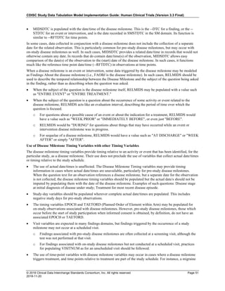 CDISC Study Data Tabulation Model Implementation Guide: Human Clinical Trials (Version 3.3 Final)
© 2018 Clinical Data Interchange Standards Consortium, Inc. All rights reserved Page 51
2018-11-20
• MIDSDTC is populated with the date/time of the disease milestone. This is the --DTC for a finding, or the --
STDTC for an event or intervention, and is the date recorded in SMSTDTC in the SM domain. Its function is
similar to --RFTDTC for time points.
In some cases, data collected in conjunction with a disease milestone does not include the collection of a separate
date for the related observation. This is particularly common for pre-study disease milestones, but may occur with
on-study disease milestones as well. In such cases, MIDSDTC provides a related date/time in records that would not
otherwise contain any date. In records that do contain date/time(s) of the observation, MIDSDTC allows easy
comparison of the date(s) of the observation to the (start) date of the disease milestone. In such cases, it functions
much like the reference time point date/time (--RFTDTC) in observations at time points.
When a disease milestone is an event or intervention, some data triggered by the disease milestone may be modeled
as Findings About the disease milestone (i.e., FAOBJ is the disease milestone). In such cases, RELMIDS should be
used to describe the temporal relationship between the Disease Milestone and the subject of the question being asked
in the finding, rather than as describing when the question was asked.
• When the subject of the question is the disease milestone itself, RELMIDS may be populated with a value such
as "ENTIRE EVENT" or "ENTIRE TREATMENT."
• When the subject of the question is a question about the occurrence of some activity or event related to the
disease milestone, RELMIDS acts like an evaluation interval, describing the period of time over which the
question is focused.
o For questions about a possible cause of an event or about the indication for a treatment, RELMIDS would
have a value such as "WEEK PRIOR" or "IMMEDIATELY BEFORE", or even just "BEFORE".
o RELMIDS would be "DURING" for questions about things that may have occurred while an event or
intervention disease milestone was in progress.
o For sequelae of a disease milestone, RELMIDS would have a value such as "AT DISCHARGE" or "WEEK
AFTER" or simply "AFTER".
Use of Disease Milestone Timing Variables with other Timing Variables
The disease milestone timing variables provide timing relative to an activity or event that has been identified, for the
particular study, as a disease milestone. Their use does not preclude the use of variables that collect actual date/times
or timing relative to the study schedule.
• The use of actual date/times is unaffected. The Disease Milestone Timing variables may provide timing
information in cases where actual date/times are unavailable, particularly for pre-study disease milestones.
When the question text for an observation references a disease milestone, but a separate date for the observation
is not collected, the disease milestone timing variables should be populated but the actual date/s should not be
imputed by populating them with the date of the disease milestone. Examples of such questions: Disease stage
at initial diagnosis of disease under study; Treatment for most recent disease episode.
• Study-day variables should be populated wherever complete actual date/times are populated. This includes
negative study days for pre-study observations.
• The timing variables EPOCH and TAETORD (Planned Order of Element within Arm) may be populated for
on-study observations associated with disease milestones. However, pre-study disease milestones, those which
occur before the start of study participation when informed consent is obtained, by definition, do not have an
associated EPOCH or TAETORD.
• Visit variables are expected in many findings domains, but findings triggered by the occurrence of a study
milestone may not occur at a scheduled visit.
o Findings associated with pre-study disease milestones are often collected at a screening visit, although the
test was not performed at that visit.
o For findings associated with on-study disease milestones but not conducted at a scheduled visit, practices
for populating VISITNUM as for an unscheduled visit should be followed.
• The use of time-point variables with disease milestone variables may occur in cases where a disease milestone
triggers treatment, and time points relative to treatment are part of the study schedule. For instance, a migraine
 