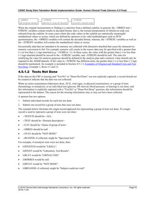 CDISC Study Data Tabulation Model Implementation Guide: Human Clinical Trials (Version 3.3 Final)
© 2018 Clinical Data Interchange Standards Consortium, Inc. All rights reserved Page 53
2018-11-20
When the original measurement or finding is a selection from a defined codelist, in general, the --ORRES and --
STRESC variables contain results in decoded format, that is, the textual interpretation of whichever code was
selected from the codelist. In some cases where the code values in the codelist are statistically meaningful
standardized values or scores, which are defined by sponsors or by valid methodologies such as SF36
questionnaires, the --ORRES variables will contain the decoded format, whereas, the --STRESC variables as well as
the --STRESN variables will contain the standardized values or scores.
Occasionally data that are intended to be numeric are collected with characters attached that cause the character-to-
numeric conversion to fail. For example, numeric cell counts in the source data may be specified with a greater than
(>) or less than (<) sign attached (e.g. >10,000 or <1). In these cases, the value with the greater than (>) or less than
(<) sign attached should be moved to the --STRESC variable, and --STRESN should be null. The rules for
modifying the value for analysis purposes should be defined in the analysis plan and a numeric value should only be
imputed in the ADaM datasets. If the value in --STRESC has different units, the greater than (>) or less than (<) sign
should be maintained. An example is included in Section 4.5.1.3, Examples of Original and Standard Units and Test
Not Done, Example 1, Rows 11 and 12.
4.5.1.2 Tests Not Done
If the data on the CRF is missing and "Yes/No" or "Done/Not Done" was not explicitly captured, a record should not
be created to indicate that the data was not collected.
When an entire examination (laboratory draw, ECG, vital signs, or physical examination), or a group of tests
(hematology or urinalysis), or an individual test (glucose, PR interval, blood pressure, or hearing) is not done, and
this information is explicitly captured with a "Yes/No" or "Done/Not Done" question, this information should be
represented in the dataset. The reason for the missing information may or may not have been collected.
A sponsor has two options:
1. Submit individual records for each test not done.
2. Submit one record for a group of tests that were not done.
The example below illustrates the single-record approach for representing a group of tests not done. If a single
record is used to represent a group of tests were not done:
• --TESTCD should be --ALL
• --TEST should be <Domain description>
• --CAT should be <Name of group of tests>
• --ORRES should be null
• --STAT should be "NOT DONE"
• --REASND, if collected, might be "Specimen lost"
For example, if urinalysis tests were not done, then:
• LBTESTCD would be "LBALL".
• LBTEST would be "Laboratory Test Results".
• LBCAT would be "URINALYSIS".
• LBORRES would be null.
• LBSTAT would be "NOT DONE".
• LBREASND, if collected, might be "Subject could not void".
 
