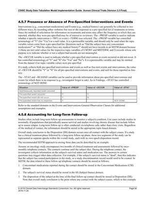 CDISC Study Data Tabulation Model Implementation Guide: Human Clinical Trials (Version 3.3 Final)
© 2018 Clinical Data Interchange Standards Consortium, Inc. All rights reserved Page 60
2018-11-20
4.5.7 Presence or Absence of Pre-Specified Interventions and Events
Interventions (e.g., concomitant medications) and Events (e.g., medical history) can generally be collected in two
different ways, by recording either verbatim free text or the responses to a pre-specified list of treatments or terms.
Since the method of solicitation for information on treatments and terms may affect the frequency at which they are
reported, whether they were pre-specified may be of interest to reviewers. The --PRESP variable is used to indicate
whether a specific intervention (--TRT) or event (--TERM) was solicited. The --PRESP variable has controlled
terminology of "Y" (for "Yes") or a null value. It is a permissible variable, and should only be used when the topic
variable values come from a pre-specified list. Questions such as "Did the subject have any concomitant
medications?" or "Did the subject have any medical history?" should not have records in an SDTM domain because
1) these are not valid values for the respective topic variables of CMTRT and MHTERM, and 2) records whose sole
purpose is to indicate whether or not a subject had records are not meaningful.
The --OCCUR variable is used to indicate whether a pre-specified intervention or event occurred or did not occur. It
has controlled terminology of "Y" and "N" (for "Yes" and "No"). It is a permissible variable and may be omitted
from the dataset if no topic-variable values were pre-specified.
If a study collects both pre-specified interventions and events as well as free-text events and interventions, the value
of --OCCUR should be "Y" or "N" for all pre-specified interventions and events, and null for those reported as free-
text.
The --STAT and --REASND variables can be used to provide information about pre-specified interventions and
events for which there is no response (e.g., investigator forgot to ask). As in Findings, --STAT has controlled
terminology of NOT DONE.
Situation Value of --PRESP Value of --OCCUR Value of --STAT
Spontaneously reported event occurred
Pre-specified event occurred Y Y
Pre-specified event did not occur Y N
Pre-specified event has no response Y NOT DONE
Refer to the standard domains in the Events and Interventions General Observation Classes for additional
assumptions and examples.
4.5.8 Accounting for Long-Term Follow-up
Studies often include long-term follow-up assessments to monitor a subject's condition. Use cases include studies in
terminally ill populations that periodically assess survival and studies involving chronic disease that include follow
up to assess relapse. Long-term follow-up is often conducted via telephone calls rather than clinic visits. Regardless
of the method of contact, the information should be stored in the appropriate topic-based domain.
Overall study conclusion in the Disposition (DS) domain occurs once all contact with the subject ceases. If a study
has a clinical treatment phase followed by a long-term follow-up phase, these two segments of the study can be
represented as separate epochs within the overall study, each with its own epoch disposition record.
The recommended SDTM approach to storing these data can be described by an example.
Assume an oncology study encompasses two months of clinical treatment and assessments followed by once-
monthly telephone contacts. The contacts continue until the subject dies. During the telephone contact, the
investigator collects information on the subject's survival status and medication use. The answers to certain
questions may trigger other data collection. For example, if the subject's survival status is "dead", then this indicates
that the subject has ceased participation in the study, so a study discontinuation record would need to be created. In
SDTM, the data related to these follow-up telephone contacts should be stored as follows:
1. Concomitant medications reported during the contact should be stored in the Concomitant Medications (CM)
domain.
2. The subject's survival status should be stored in the SS (Subject Status) domain.
3. The disposition of the subject at the time of the final follow-up contact should be stored in Disposition (DS).
Note that overall study conclusion is the point where any contact with the subject ceases, which in this example
 