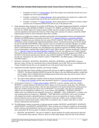 CDISC Study Data Tabulation Model Implementation Guide: Human Clinical Trials (Version 3.3 Final)
© 2018 Clinical Data Interchange Standards Consortium, Inc. All rights reserved Page 67
2018-11-20
1. Example 6 in Section 5.2, Demographics, shows how subjects who started the trial but were never
assigned to an Arm would be handled.
2. Example 1 in Section 5.3, Subject Elements, shows representation of a situation for a subject who
received a treatment that was not the one to which they were assigned.
3. Example 2 in Section 5.3, Subject Elements, shows representation of a situation in which a subject
received a set of treatments different from that for any of the planned Arms.
5. Study population flags should not be included in SDTM data. The standard Supplemental Qualifiers included in
previous versions of the SDTMIG (COMPLT, FULLSET, ITT, PPROT, and SAFETY) should not be used.
Note that the ADaM subject-level analysis dataset (ADSL) specifies standard variable names for the most
common populations and requires the inclusion of these flags when necessary for analysis; consult the ADaM
Implementation Guide for more information about these variables.
6. Submission of multiple race responses should be represented in the Demographics domain and Supplemental
Qualifiers (SUPPDM) dataset as described in Section 4.2.8.3, Multiple Values for a Non-Result Qualifier
Variable. If multiple races are collected, then the value of RACE should be "MULTIPLE" and the additional
information will be included in the Supplemental Qualifiers dataset. Controlled terminology for RACE should
be used in both DM and SUPPDM so that consistent values are available for summaries regardless of whether
the data are found in a column or row. If multiple races were collected and one was designated as primary,
RACE in DM should be the primary race and additional races should be reported in SUPPDM. When additional
free-text information is reported about subject's RACE using "Other, Specify", sponsors should refer to Section
4.2.7.1, "Specify" Values for Non-Result Qualifier Variables. If the race was collected via an "Other, Specify"
field and the sponsor chooses not to map the value as described in the current FDA guidance (see CDISC Notes
for RACE in the domain specification), then the value of RACE should be "OTHER". If a subject refuses to
provide race information, the value of RACE could be "UNKNOWN". See DM Example 3, DM Example 4,
and DM Example 5.
7. RFSTDTC, RFENDTC, RFXSTDTC, RFXENDTC, RFICDTC, RFPENDTC, and BRTHDTC represent
date/time values, but they are considered to have a Record Qualifier role in DM. They are not considered to be
Timing Variables because they are not intended for use in the general observation classes.
8. Additional Permissible Identifier, Qualifier, and Timing Variables:
a. Only the following Timing variables are permissible and may be added as appropriate: VISITNUM, VISIT,
VISITDY. The Record Qualifier DMXFN (External File Name) is the only additional qualifier variable that
may be added, which is adopted from the Findings general observation class, may also be used to refer to
an external file, such as a patient narrative.
b. The order of these additional variables within the domain should follow the rules as described in Section
4.1.4, Order of the Variables and the order described in Section 4.2, General Variable Assumptions.
9. As described in Section 4.1.4, Order of the Variables, RFSTDTC is used to calculate study day variables.
RFSTDTC is usually defined as the date/time when a subject was first exposed to study drug. This definition
applies for most interventional studies, when the start of treatment is the natural and preferred starting point for
study day variables and thus the logical value for RFSTDTC. In such studies, when data are submitted for
subjects who are ineligible for treatment (e.g., screen failures with ARMNRS = "SCREEN FAILURE"),
subjects who were enrolled but not assigned to an arm (e.g., ARMNRS = "NOT ASSIGNED"), or subjects who
were randomized but not treated (e.g., ARMNRS = "NOT TREATED"), RFSTDTC will be null. For studies
with designs that include a substantial portion of subjects who are not expected to be treated, a different
protocol milestone may be chosen as the starting point for study day variables. Some examples include non-
interventional or observational studies, studies with a no-treatment Arm, or studies where there is a delay
between randomization and treatment.
10. The DM domain contains several pairs of reference period variables: RFSTDTC and RFENDTC, RFXSTDTC
and RFXENDTC and, RFICDTC and RFPENDTC. There are three sets of reference variables to accommodate
distinct reference period definitions and there are instances when the values of the variables may be exactly the
same, particularly the first two pairs of variables in the preceding list.
a. RFSTDTC and RFENDTC: This pair of variables is sponsor defined, but usually represents the date/time
of first and last study exposure. However, there are certain study designs where the start of the reference
 