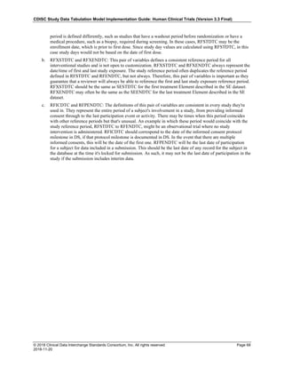 CDISC Study Data Tabulation Model Implementation Guide: Human Clinical Trials (Version 3.3 Final)
© 2018 Clinical Data Interchange Standards Consortium, Inc. All rights reserved Page 68
2018-11-20
period is defined differently, such as studies that have a washout period before randomization or have a
medical procedure, such as a biopsy, required during screening. In these cases, RFSTDTC may be the
enrollment date, which is prior to first dose. Since study day values are calculated using RFSTDTC, in this
case study days would not be based on the date of first dose.
b. RFXSTDTC and RFXENDTC: This pair of variables defines a consistent reference period for all
interventional studies and is not open to customization. RFXSTDTC and RFXENDTC always represent the
date/time of first and last study exposure. The study reference period often duplicates the reference period
defined in RFSTDTC and RFENDTC, but not always. Therefore, this pair of variables is important as they
guarantee that a reviewer will always be able to reference the first and last study exposure reference period.
RFXSTDTC should be the same as SESTDTC for the first treatment Element described in the SE dataset.
RFXENDTC may often be the same as the SEENDTC for the last treatment Element described in the SE
dataset.
c. RFICDTC and RFPENDTC: The definitions of this pair of variables are consistent in every study they're
used in. They represent the entire period of a subject's involvement in a study, from providing informed
consent through to the last participation event or activity. There may be times when this period coincides
with other reference periods but that's unusual. An example in which these period would coincide with the
study reference period, RFSTDTC to RFENDTC, might be an observational trial where no study
intervention is administered. RFICDTC should correspond to the date of the informed consent protocol
milestone in DS, if that protocol milestone is documented in DS. In the event that there are multiple
informed consents, this will be the date of the first one. RFPENDTC will be the last date of participation
for a subject for data included in a submission. This should be the last date of any record for the subject in
the database at the time it's locked for submission. As such, it may not be the last date of participation in the
study if the submission includes interim data.
 