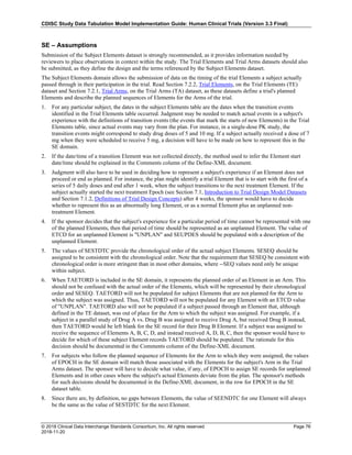CDISC Study Data Tabulation Model Implementation Guide: Human Clinical Trials (Version 3.3 Final)
© 2018 Clinical Data Interchange Standards Consortium, Inc. All rights reserved Page 76
2018-11-20
SE – Assumptions
Submission of the Subject Elements dataset is strongly recommended, as it provides information needed by
reviewers to place observations in context within the study. The Trial Elements and Trial Arms datasets should also
be submitted, as they define the design and the terms referenced by the Subject Elements dataset.
The Subject Elements domain allows the submission of data on the timing of the trial Elements a subject actually
passed through in their participation in the trial. Read Section 7.2.2, Trial Elements, on the Trial Elements (TE)
dataset and Section 7.2.1, Trial Arms, on the Trial Arms (TA) dataset, as these datasets define a trial's planned
Elements and describe the planned sequences of Elements for the Arms of the trial.
1. For any particular subject, the dates in the subject Elements table are the dates when the transition events
identified in the Trial Elements table occurred. Judgment may be needed to match actual events in a subject's
experience with the definitions of transition events (the events that mark the starts of new Elements) in the Trial
Elements table, since actual events may vary from the plan. For instance, in a single-dose PK study, the
transition events might correspond to study drug doses of 5 and 10 mg. If a subject actually received a dose of 7
mg when they were scheduled to receive 5 mg, a decision will have to be made on how to represent this in the
SE domain.
2. If the date/time of a transition Element was not collected directly, the method used to infer the Element start
date/time should be explained in the Comments column of the Define-XML document.
3. Judgment will also have to be used in deciding how to represent a subject's experience if an Element does not
proceed or end as planned. For instance, the plan might identify a trial Element that is to start with the first of a
series of 5 daily doses and end after 1 week, when the subject transitions to the next treatment Element. If the
subject actually started the next treatment Epoch (see Section 7.1, Introduction to Trial Design Model Datasets
and Section 7.1.2, Definitions of Trial Design Concepts) after 4 weeks, the sponsor would have to decide
whether to represent this as an abnormally long Element, or as a normal Element plus an unplanned non-
treatment Element.
4. If the sponsor decides that the subject's experience for a particular period of time cannot be represented with one
of the planned Elements, then that period of time should be represented as an unplanned Element. The value of
ETCD for an unplanned Element is "UNPLAN" and SEUPDES should be populated with a description of the
unplanned Element.
5. The values of SESTDTC provide the chronological order of the actual subject Elements. SESEQ should be
assigned to be consistent with the chronological order. Note that the requirement that SESEQ be consistent with
chronological order is more stringent than in most other domains, where --SEQ values need only be unique
within subject.
6. When TAETORD is included in the SE domain, it represents the planned order of an Element in an Arm. This
should not be confused with the actual order of the Elements, which will be represented by their chronological
order and SESEQ. TAETORD will not be populated for subject Elements that are not planned for the Arm to
which the subject was assigned. Thus, TAETORD will not be populated for any Element with an ETCD value
of "UNPLAN". TAETORD also will not be populated if a subject passed through an Element that, although
defined in the TE dataset, was out of place for the Arm to which the subject was assigned. For example, if a
subject in a parallel study of Drug A vs. Drug B was assigned to receive Drug A, but received Drug B instead,
then TAETORD would be left blank for the SE record for their Drug B Element. If a subject was assigned to
receive the sequence of Elements A, B, C, D, and instead received A, D, B, C, then the sponsor would have to
decide for which of these subject Element records TAETORD should be populated. The rationale for this
decision should be documented in the Comments column of the Define-XML document.
7. For subjects who follow the planned sequence of Elements for the Arm to which they were assigned, the values
of EPOCH in the SE domain will match those associated with the Elements for the subject's Arm in the Trial
Arms dataset. The sponsor will have to decide what value, if any, of EPOCH to assign SE records for unplanned
Elements and in other cases where the subject's actual Elements deviate from the plan. The sponsor's methods
for such decisions should be documented in the Define-XML document, in the row for EPOCH in the SE
dataset table.
8. Since there are, by definition, no gaps between Elements, the value of SEENDTC for one Element will always
be the same as the value of SESTDTC for the next Element.
 