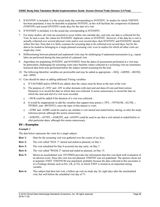 CDISC Study Data Tabulation Model Implementation Guide: Human Clinical Trials (Version 3.3 Final)
© 2018 Clinical Data Interchange Standards Consortium, Inc. All rights reserved Page 84
2018-11-20
5. If SVSTDY is included, it is the actual study day corresponding to SVSTDTC. In studies for which VISITDY
has been populated, it may be desirable to populate SVSTDY, as this will facilitate the comparison of planned
(VISITDY) and actual (SVSTDY) study days for the start of a visit.
6. If SVENDY is included, it is the actual day corresponding to SVENDTC.
7. For many studies, all visits are assumed to occur within one calendar day, and only one date is collected for the
Visit. In such a case, the values for SVENDTC duplicate values in SVSTDTC. However, if the data for a visit is
actually collected over several physical visits and/or over several days, then SVSTDTC and SVENDTC should
reflect this fact. Note that it is fairly common for screening data to be collected over several days, but for the
data to be treated as belonging to a single planned screening visit, even in studies for which all other visits are
single-day visits.
8. Differentiating between planned and unplanned visits may be challenging if unplanned assessments (e.g., repeat
labs) are performed during the time period of a planned visit.
9. Algorithms for populating SVSTDTC and SVENDTC from the dates of assessments performed at a visit may
be particularly challenging for screening visits since baseline values collected at a screening visit are sometimes
historical data from tests performed before the subject started screening for the trial.
10. The following Identifier variables are permissible and may be added as appropriate: --SEQ, --GRPID, --REFID,
and --SPID.
11. Care should be taken in adding additional Timing variables:
a. If TAETORD and/or EPOCH are added, then the values must be those at the start of the visit.
b. The purpose of --DTC and --DY in other domains with start and end dates (Event and Intervention
Domains) is to record the date on which data was collected. It seems unnecessary to record the date on
which the start and end of a visit were recorded.
c. --DUR could be added if the duration of a visit was collected.
d. It would be inappropriate to add the variables that support time points (--TPT, --TPTNUM, --ELTM, --
TPTREF, and --RFTDTC), since the topic of this dataset is visits.
e. --STRF and --ENRF could be used to say whether a visit started and ended before, during, or after the study
reference period, although this seems unnecessary.
f. --STRTPT, --STTPT, --ENRTPT, and --ENTPT could be used to say that a visit started or ended before or
after particular dates, although this seems unnecessary.
SV – Examples
Example 1
The data below represents the visits for a single subject.
Row 1: Data for the screening visit was gathered over the course of six days.
Row 2: The visit called "DAY 1" started and ended as planned, on Day 1.
Row 3: The visit scheduled for Day 8 occurred one day early, on Day 7.
Row 4: The visit called "WEEK 2" started and ended as planned, on Day 15.
Row 5: Shows an unscheduled visit. SVUPDES provides the information that this visit dealt with evaluation of
an adverse event. Since this visit was not planned, VISITDY was not populated. The sponsor chose not
to populate VISIT. VISITNUM was populated, probably because the data collected at this encounter is
in a Findings domain such as EG, LB, or VS, in which VISIT is treated as an important timing
variable.
Row 6: This subject had their last visit, a follow-up visit on study day 26, eight days after the unscheduled
visit, but well before the scheduled visit day of 71.
 