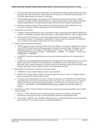 CDISC Study Data Tabulation Model Implementation Guide: Human Clinical Trials (Version 3.3 Final)
© 2018 Clinical Data Interchange Standards Consortium, Inc. All rights reserved Page 89
2018-11-20
b. The Exposure domain also seemed inappropriate, since although the testing procedure might be part of the
study plan, these data would not be used or analyzed in the same way as data about study treatments. The
Procedure Agents domain was created to fill this gap.
c. The Procedure Agents domain has advantages over the Procedures domain for this purpose. It allows
recording of multiple substance administrations for a single testing procedure. It also separates data about
substance administrations from data about procedures that do not involve substance administration.
d. Information about the conduct of the procedure with which the procedure agent administration was
associated, if collected, should be represented in the Procedures (PR) domain.
2. AG Examples and Structure
a. Examples of agents administered as part of a procedure include a short-acting bronchodilator administered
as part of a reversibility assessment and contrast agents or radio-labeled substances used in imaging studies.
b. The structure of the AG domain is one record per agent intervention episode, or pre-specified agent
assessment per subject. It is the sponsor's responsibility to define an intervention episode. This definition
may vary based on the sponsor's requirements for review and analysis.
3. Procedure Agent Description and Coding
a. AGTRT captures the name of the agent and it is the topic variable. It is a required variable and must have a
value. AGTRT should include only the agent name, and should not include dosage, formulation, or other
qualifying information. For example, "ALBUTEROL 2 PUFF" is not a valid value for AGTRT. This
example should be expressed as AGTRT = "ALBUTEROL", AGDOSE = "2", AGDOSU = "PUFF", and
AGDOSFRM = "AEROSOL".
b. AGMODIFY should be included if the sponsor's procedure permits modification of a verbatim term for
coding.
c. AGDECOD is the standardized agent term derived by the sponsor from the coding dictionary. It is possible
that the reported term (AGTRT) or the modified term (AGMODIFY) can be coded using a standard
dictionary. In this instance the sponsor is expected to provide the dictionary name and version used to map
the terms utilizing the external codelist element in the Define-XML document.
4. Pre-specified Terms; Presence or Absence of Procedure Agents
a. AGPRESP is used to indicate whether an agent was pre-specified.
b. AGOCCUR is used to indicate whether a pre-specified agent was used. A value of "Y" indicates that the
agent was used and "N" indicates that it was not.
c. If an agent was not pre-specified, the value of AGOCCUR should be null. AGPRESP and AGOCCUR are
permissible fields and may be omitted from the dataset if all agents were collected as free text. Values of
AGOCCUR may also be null for pre-specified agents if no Y/N response was collected; in this case,
AGSTAT = "NOT DONE", and AGREASND could be used to describe the reason the answer was
missing.
5. Any Identifier variables, Timing variables, or Interventions general-observation-class qualifiers may be added
to the AG domain.
a. However, --INDC, although allowed, would not generally be used since substance administrations
represented in AG are given as part of a testing procedure rather than with therapeutic intent.
b. The variables --DOSTOT and --DOSRGM, although allowed, would generally not be used since procedure
agents are likely to be recorded at the level of single administrations.
 