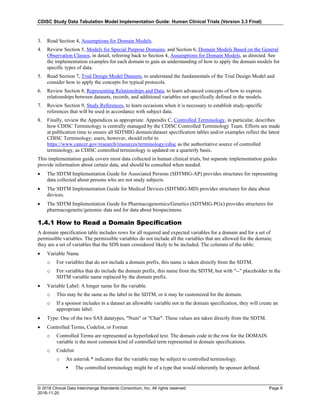 CDISC Study Data Tabulation Model Implementation Guide: Human Clinical Trials (Version 3.3 Final)
© 2018 Clinical Data Interchange Standards Consortium, Inc. All rights reserved Page 9
2018-11-20
3. Read Section 4, Assumptions for Domain Models.
4. Review Section 5, Models for Special Purpose Domains, and Section 6, Domain Models Based on the General
Observation Classes, in detail, referring back to Section 4, Assumptions for Domain Models, as directed. See
the implementation examples for each domain to gain an understanding of how to apply the domain models for
specific types of data.
5. Read Section 7, Trial Design Model Datasets, to understand the fundamentals of the Trial Design Model and
consider how to apply the concepts for typical protocols.
6. Review Section 8, Representing Relationships and Data, to learn advanced concepts of how to express
relationships between datasets, records, and additional variables not specifically defined in the models.
7. Review Section 9, Study References, to learn occasions when it is necessary to establish study-specific
references that will be used in accordance with subject data.
8. Finally, review the Appendices as appropriate. Appendix C, Controlled Terminology, in particular, describes
how CDISC Terminology is centrally managed by the CDISC Controlled Terminology Team. Efforts are made
at publication time to ensure all SDTMIG domain/dataset specification tables and/or examples reflect the latest
CDISC Terminology; users, however, should refer to
https://www.cancer.gov/research/resources/terminology/cdisc as the authoritative source of controlled
terminology, as CDISC controlled terminology is updated on a quarterly basis.
This implementation guide covers most data collected in human clinical trials, but separate implementation guides
provide information about certain data, and should be consulted when needed.
• The SDTM Implementation Guide for Associated Persons (SDTMIG-AP) provides structures for representing
data collected about persons who are not study subjects.
• The SDTM Implementation Guide for Medical Devices (SDTMIG-MD) provides structures for data about
devices.
• The SDTM Implementation Guide for Pharmacogenomics/Genetics (SDTMIG-PGx) provides structures for
pharmacogenetic/genomic data and for data about biospecimens.
1.4.1 How to Read a Domain Specification
A domain specification table includes rows for all required and expected variables for a domain and for a set of
permissible variables. The permissible variables do not include all the variables that are allowed for the domain;
they are a set of variables that the SDS team considered likely to be included. The columns of the table:
• Variable Name
o For variables that do not include a domain prefix, this name is taken directly from the SDTM.
o For variables that do include the domain prefix, this name from the SDTM, but with "--" placeholder in the
SDTM variable name replaced by the domain prefix.
• Variable Label: A longer name for the variable.
o This may be the same as the label in the SDTM, or it may be customized for the domain.
o If a sponsor includes in a dataset an allowable variable not in the domain specification, they will create an
appropriate label.
• Type: One of the two SAS datatypes, "Num" or "Char". These values are taken directly from the SDTM.
• Controlled Terms, Codelist, or Format
o Controlled Terms are represented as hyperlinked text. The domain code in the row for the DOMAIN
variable is the most common kind of controlled term represented in domain specifications.
o Codelist
o An asterisk * indicates that the variable may be subject to controlled terminology.
 The controlled terminology might be of a type that would inherently be sponsor defined.
 