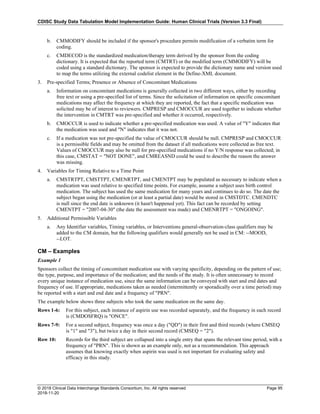 CDISC Study Data Tabulation Model Implementation Guide: Human Clinical Trials (Version 3.3 Final)
© 2018 Clinical Data Interchange Standards Consortium, Inc. All rights reserved Page 95
2018-11-20
b. CMMODIFY should be included if the sponsor's procedure permits modification of a verbatim term for
coding.
c. CMDECOD is the standardized medication/therapy term derived by the sponsor from the coding
dictionary. It is expected that the reported term (CMTRT) or the modified term (CMMODIFY) will be
coded using a standard dictionary. The sponsor is expected to provide the dictionary name and version used
to map the terms utilizing the external codelist element in the Define-XML document.
3. Pre-specified Terms; Presence or Absence of Concomitant Medications
a. Information on concomitant medications is generally collected in two different ways, either by recording
free text or using a pre-specified list of terms. Since the solicitation of information on specific concomitant
medications may affect the frequency at which they are reported, the fact that a specific medication was
solicited may be of interest to reviewers. CMPRESP and CMOCCUR are used together to indicate whether
the intervention in CMTRT was pre-specified and whether it occurred, respectively.
b. CMOCCUR is used to indicate whether a pre-specified medication was used. A value of "Y" indicates that
the medication was used and "N" indicates that it was not.
c. If a medication was not pre-specified the value of CMOCCUR should be null. CMPRESP and CMOCCUR
is a permissible fields and may be omitted from the dataset if all medications were collected as free text.
Values of CMOCCUR may also be null for pre-specified medications if no Y/N response was collected; in
this case, CMSTAT = "NOT DONE", and CMREASND could be used to describe the reason the answer
was missing.
4. Variables for Timing Relative to a Time Point
a. CMSTRTPT, CMSTTPT, CMENRTPT, and CMENTPT may be populated as necessary to indicate when a
medication was used relative to specified time points. For example, assume a subject uses birth control
medication. The subject has used the same medication for many years and continues to do so. The date the
subject began using the medication (or at least a partial date) would be stored in CMSTDTC. CMENDTC
is null since the end date is unknown (it hasn't happened yet). This fact can be recorded by setting
CMENTPT = "2007-04-30" (the date the assessment was made) and CMENRTPT = "ONGOING".
5. Additional Permissible Variables
a. Any Identifier variables, Timing variables, or Interventions general-observation-class qualifiers may be
added to the CM domain, but the following qualifiers would generally not be used in CM: --MOOD,
--LOT.
CM – Examples
Example 1
Sponsors collect the timing of concomitant medication use with varying specificity, depending on the pattern of use;
the type, purpose, and importance of the medication; and the needs of the study. It is often unnecessary to record
every unique instance of medication use, since the same information can be conveyed with start and end dates and
frequency of use. If appropriate, medications taken as needed (intermittently or sporadically over a time period) may
be reported with a start and end date and a frequency of "PRN".
The example below shows three subjects who took the same medication on the same day.
Rows 1-6: For this subject, each instance of aspirin use was recorded separately, and the frequency in each record
is (CMDOSFRQ) is "ONCE".
Rows 7-9: For a second subject, frequency was once a day ("QD") in their first and third records (where CMSEQ
is "1" and "3"), but twice a day in their second record (CMSEQ = "2").
Row 10: Records for the third subject are collapsed into a single entry that spans the relevant time period, with a
frequency of "PRN". This is shown as an example only, not as a recommendation. This approach
assumes that knowing exactly when aspirin was used is not important for evaluating safety and
efficacy in this study.
 