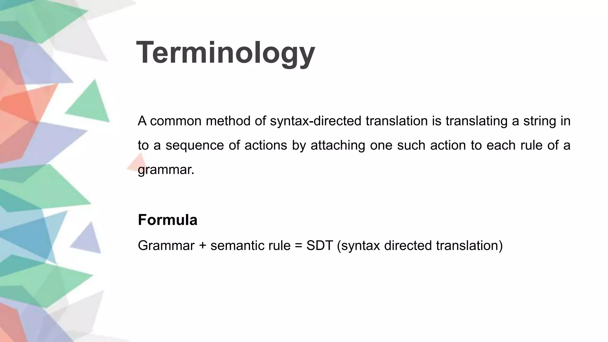 Terminology
A common method of syntax-directed translation is translating a string in
to a sequence of actions by attaching one such action to each rule of a
grammar.
Formula
Grammar + semantic rule = SDT (syntax directed translation)
 