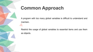 Common Approach
A program with too many global variables is difficult to understand and
maintain.
Restrict the usage of global variables to essential items and use them
as objects.
 