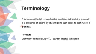 Terminology
A common method of syntax-directed translation is translating a string in
to a sequence of actions by attaching one such action to each rule of a
grammar.
Formula
Grammar + semantic rule = SDT (syntax directed translation)
 