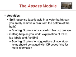The Assess Module

• Activities
  • Spill response (acetic acid in a water bath); can
    you safely remove a coin from the bottom of the
    bath?
   – Scoring: 3 points for successful clean up process
 • Getting help as you work: explanation of iEHS
   lab labels and AskEHS 
   – Scoring: 2 points for suggestions of laboratory
     items should be tagged with QR codes links for
     more information
 