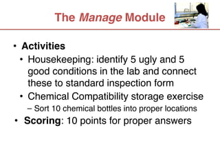 The Manage Module

• Activities
  • Housekeeping: identify 5 ugly and 5
    good conditions in the lab and connect
    these to standard inspection form
  • Chemical Compatibility storage exercise
   – Sort 10 chemical bottles into proper locations
• Scoring: 10 points for proper answers
 