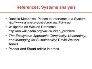 References: Systems analysis

• Donella Meadows, Places to Intervene in a System  
  http://www.sustainer.org/pubs/Leverage_Points.pdf
• Wikipedia on Wicked Problems:  
  http://en.wikipedia.org/wiki/Wicked_problem
• The Ecosystem Approach: Complexity, Uncertainty,
  and Managing for Sustainability; David Waltner-
  Toews 
• Posner and Stuart article in press
 
