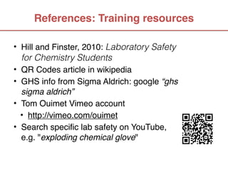 References: Training resources

• Hill and Finster, 2010: Laboratory Safety
  for Chemistry Students
• QR Codes article in wikipedia
• GHS info from Sigma Aldrich: google “ghs
  sigma aldrich”
• Tom Ouimet Vimeo account
  • http://vimeo.com/ouimet
• Search specific lab safety on YouTube,
  e.g. "exploding chemical glove"
 