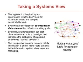 Taking a Systems View
•   This approach is inspired by my
    experiences with the XL Project for
    hazardous waste and campus
    sustainability work.
•   Systems are collections of co-dependent
    data streams that reflect competing goals.
•   Systems are unpredictable, but past
    observations can build a paradigm that
    increases the probability of a desired
    outcome (a “correct” decision”).
•   This perspective is useful because safety     “Gaia is not a good
    information is one of many “data streams”      basis for decision-
    in the information system lab workers are
    managing.                                           making”
 