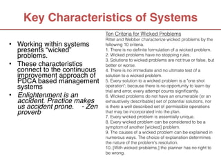 Key Characteristics of Systems
                              Ten Criteria for Wicked Problems
                              Rittel and Webber characterize wicked problems by the
• Working within systems                          
                              following 10 criteria.
  presents “wicked”           1. There is no definite formulation of a wicked problem. 
  problems. 
                 2. Wicked problems have no stopping rules.   
                              3. Solutions to wicked problems are not true or false, but
• These characteristics       better or worse.
  connect to the continuous   4. There is no immediate and no ultimate test of a
  improvement approach of     solution to a wicked problem. 
  PDCA based management       5. Every solution to a wicked problem is a "one shot
  systems
                    operation"; because there is no opportunity to learn by
                              trial and error, every attempt counts significantly. 
• Enlightenment is an         6. Wicked problems do not have an enumerable (or an
  accident. Practice makes    exhaustively describable) set of potential solutions, nor
  us accident prone. - Zen    is there a well described set of permissible operations
  proverb
                    that may be incorporated into the plan. 
                              7. Every wicked problem is essentially unique.   
                              8. Every wicked problem can be considered to be a
                              symptom of another [wicked] problem.   
                              9. The causes of a wicked problem can be explained in
                              numerous ways. The choice of explanation determines
                                                                    
                              the nature of the problem's resolution.
                              10. [With wicked problems,] the planner has no right to
                              be wrong.
 
