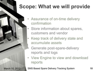 Scope: What we will provide

                 • Assurance of on-time delivery
                   confirmation
                 • Store information about spares,
                   customers and vendor
                 • Keep track of delivery state and
                   accumulate assets
                 • Generate post-spare-delivery
                   reports and logs
                 • View Engine to view and download
                   reports
March 10, 2012   SMS Based Spare Delivery Tracking System   10
 