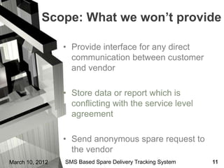 Scope: What we won’t provide

                 • Provide interface for any direct
                   communication between customer
                   and vendor

                 • Store data or report which is
                   conflicting with the service level
                   agreement

                 • Send anonymous spare request to
                   the vendor
March 10, 2012   SMS Based Spare Delivery Tracking System   11
 