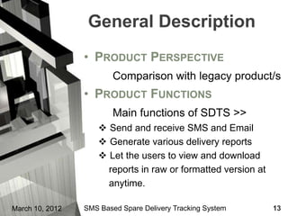 General Description
                 • PRODUCT PERSPECTIVE
                         Comparison with legacy product/s
                 • PRODUCT FUNCTIONS
                         Main functions of SDTS >>
                      Send and receive SMS and Email
                      Generate various delivery reports
                      Let the users to view and download
                       reports in raw or formatted version at
                       anytime.

March 10, 2012   SMS Based Spare Delivery Tracking System       13
 