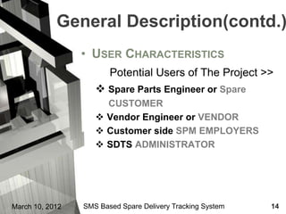 General Description(contd.)
                 • USER CHARACTERISTICS
                        Potential Users of The Project >>
                     Spare Parts Engineer or Spare
                      CUSTOMER
                     Vendor Engineer or VENDOR
                     Customer side SPM EMPLOYERS
                     SDTS ADMINISTRATOR




March 10, 2012   SMS Based Spare Delivery Tracking System   14
 
