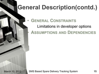 General Description(contd.)

                 • GENERAL CONSTRAINTS
                       Limitations in developer options
                 • ASSUMPTIONS AND DEPENDENCIES




March 10, 2012   SMS Based Spare Delivery Tracking System   15
 