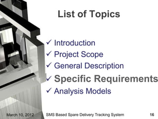 List of Topics

                  Introduction
                  Project Scope
                  General Description
                  Specific Requirements
                  Analysis Models

March 10, 2012   SMS Based Spare Delivery Tracking System   16
 