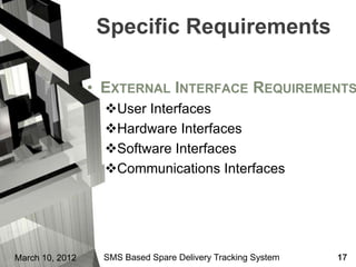Specific Requirements

                 • EXTERNAL INTERFACE REQUIREMENTS
                   User Interfaces
                   Hardware Interfaces
                   Software Interfaces
                   Communications Interfaces




March 10, 2012     SMS Based Spare Delivery Tracking System   17
 