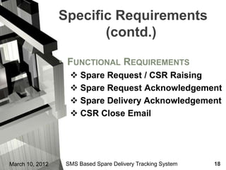 Specific Requirements
                        (contd.)

                 • FUNCTIONAL REQUIREMENTS
                    Spare Request / CSR Raising
                    Spare Request Acknowledgement
                    Spare Delivery Acknowledgement
                    CSR Close Email




March 10, 2012    SMS Based Spare Delivery Tracking System   18
 