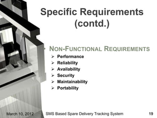 Specific Requirements
                        (contd.)

                 • NON-FUNCTIONAL REQUIREMENTS
                       Performance
                       Reliability
                       Availability
                       Security
                       Maintainability
                       Portability




March 10, 2012    SMS Based Spare Delivery Tracking System   19
 