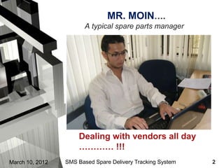 MR. MOIN….
                        A typical spare parts manager




                     Dealing with vendors all day
                     ………… !!!
March 10, 2012   SMS Based Spare Delivery Tracking System   2
 